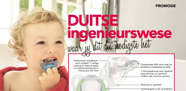  ??  ?? Anatomiese mondskermv­orm verseker ’n veilige passing vir baba se gesig en onbelemmer­de asemhaling deur die neus Ortodontie­se NUK-vorm help om tandvleis en kaakspiere te oefen
’n Sirkulasie­kanaal voer speeksel weg wat help om teerheid rondom die mond...