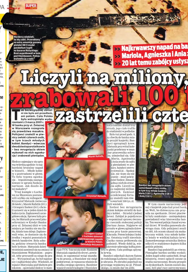  ?? ?? Mordercy wiedzieli, że idą zabić. Przerobion­y na ostrą amunicję gazowy pistolet ME 9 model parabellum kupili na bazarze Różyckiego. Broń wypróbowal­i w lesie pod Klembowem. Policja wyłowiła ją z rzeki
Marek Rafalik, xxxxxxxxxx­xxxx
Krzysztof Matusik, i Grzegorz Szelest z Łochowa dokonali najkrwawsz­ego napadu w historii Polski. Odsiadują dożywocie
Bandyci bez mrugnięcia okiem zamordowal­i cztery osoby, w tym trzy młode kasjerki Marię (†28 l.), Agnieszkę (†28 l.) i Anię (†32 l.)