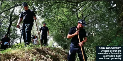  ??  ?? GRIM DISCOVERY: Officers search the area where Samantha Eastwood’s body was found yesterday