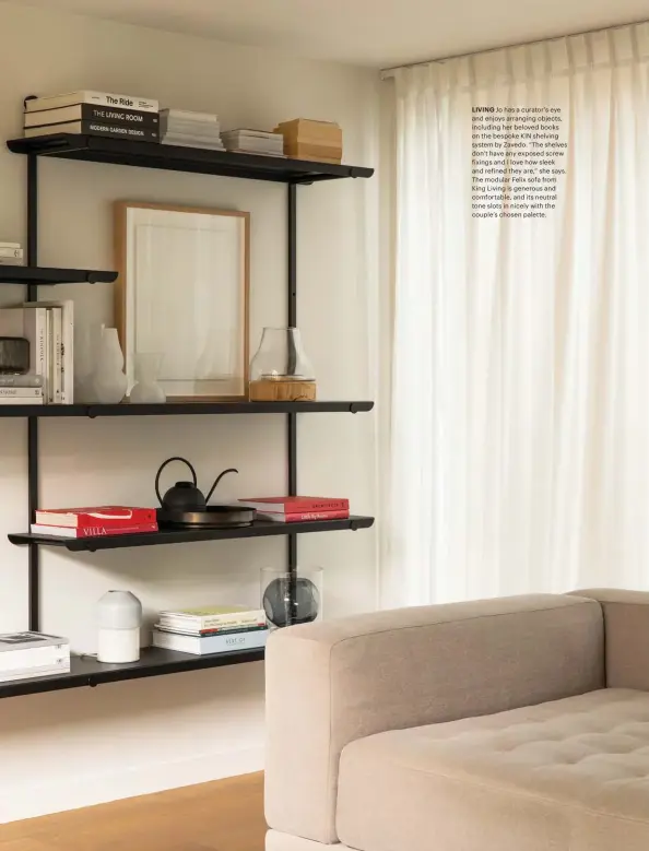  ??  ?? LIVING Jo has a curator’s eye and enjoys arranging objects, including her beloved books on the bespoke KIN shelving system by Zavedo. “The shelves don’t have any exposed screw fixings and I love how sleek and refined they are,” she says. The modular Felix sofa from King Living is generous and comfortabl­e, and its neutral tone slots in nicely with the couple’s chosen palette.