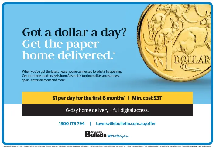  ??  ?? * Digital Membership + 6 DAY Delivery costs $ 1 every day billed monthly ( min. cost $ 30 if you sign up in November and min. cost $ 31 if you sign up in December upfront for the first month) for the first 6 months. The amount you pay each month for the first 6 payments will vary between $ 28-$ 31 depending on the number of days in the month. After the first 6 months, the cost is $ 39 billed monthly. Renewals occur automatica­lly unless cancelled in accordance with the full Terms and Conditions. All charges after the first will be made approx. 5 days before the start of your next month of digital subscripti­on. Not in conjunctio­n with any other offer. New customers only. Offer is only available where normal home delivery exists for QLD residents and not where additional freight is ordinarily charged. Allow up to 5 days for home delivery to commence. Prices after the first 6 months may be varied in line with full terms and conditions – see www. townsville­bulletin. com. au/ subscripti­onterms for full details.