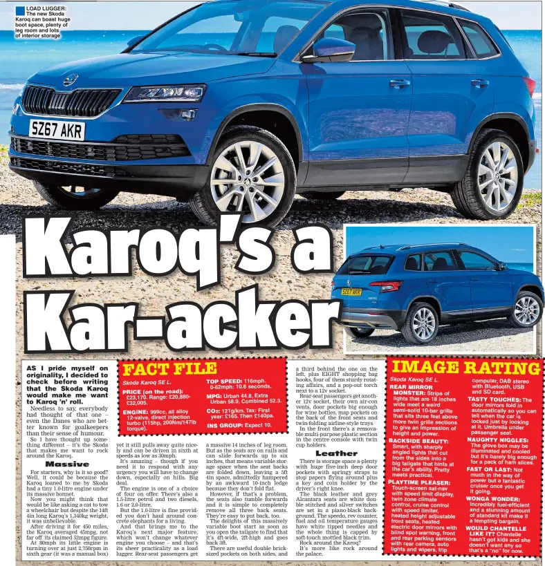  ??  ?? LOAD LUGGER: The new Skoda Karoq can boast huge boot space, plenty of leg room and lots of interior storage Skoda Karoq SE L. ENGINE:116mph.0-62mph: 10.6 seconds. Urban 44.8, Extra Urban 58.9, Combined 52.3.121g/km. Tax: First year: £165. Then £140pa. INS GROUP: Expect 10. Skoda Karoq SE L.REAR MIRROR MONSTER: Strips of lights that are 18 inches wide meet a weird semi-solid 10-bar grille that sits three feet above more twin grille sections to give an impression of height and power.BACKSIDE BEAUTY:Smart, with sharply angled lights that cut from the sides into a big tailgate that hints at the car’s ability. Pretty meets practical.PLAYTIME PLEASER:Touch-screen sat-nav with speed limit display, twin zone climate control, cruise control with speed limiter, heated height adjustable front seats, heated electric door mirrors with blind spot warning, front and rear parking sensors with rear camera, auto lights and wipers, trip computer, DAB stereo with Bluetooth, USB and SD card.TASTY TOUCHES: The door mirrors fold in automatica­lly so you can tell when the car is locked just by looking at it. Umbrella under passenger seat. NAUGHTY NIGGLES:The glove box may be illuminate­d and cooled but it’s barely big enough for a pack of ham slices. FAST OR LAST: Not much in the way of power but a fantastic cruiser once you get it going.WONGA WONDER:Incredibly fuel-efficient and a stunning amount of standard kit make it a tempting bargain. WOULD CHANTELLE LIKE IT? Chantelle hasn’t got kids and she doesn’t want any so that’s a “no” for now.