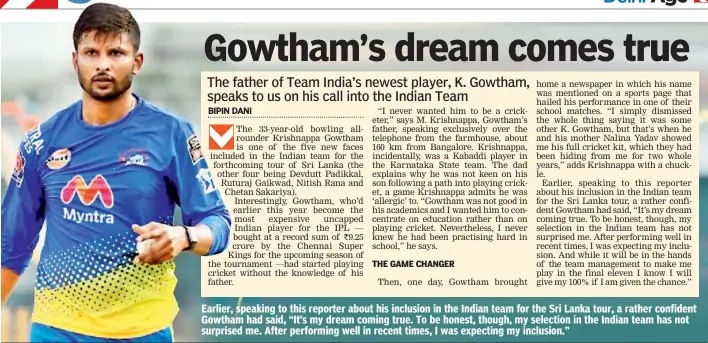  ??  ?? Earlier, speaking to this reporter about his inclusion in the Indian team for the Sri Lanka tour, a rather confident Gowtham had said, “It’s my dream coming true. To be honest, though, my selection in the Indian team has not surprised me. After performing well in recent times, I was expecting my inclusion.”