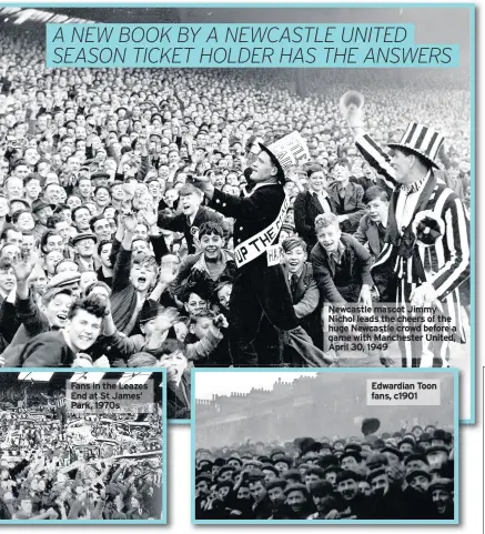  ??  ?? Fans in the Leazes End at St James’ Park, 1970s Newcastle mascot Jimmy Nichol leads the cheers of the huge Newcastle crowd before a game with Manchester United, April 30, 1949 Edwardian Toon fans, c1901