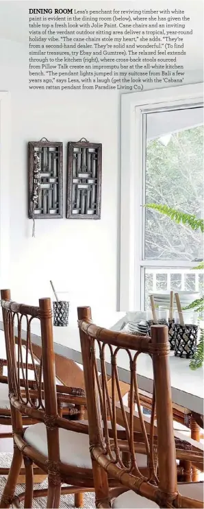  ??  ?? DINING ROOM Lesa’s penchant for reviving timber with white paint is evident in the dining room (below), where she has given the table top a fresh look with Jolie Paint. Cane chairs and an inviting vista of the verdant outdoor sitting area deliver a tropical, year-round holiday vibe. “The cane chairs stole my heart,” she adds. “They’re from a second-hand dealer. They’re solid and wonderful.” (To find similar treasures, try Ebay and Gumtree). The relaxed feel extends through to the kitchen (right), where cross-back stools sourced from Pillow Talk create an impromptu bar at the all-white kitchen bench. “The pendant lights jumped in my suitcase from Bali a few years ago,” says Lesa, with a laugh (get the look with the ‘Cabana’ woven rattan pendant from Paradise Living Co.)