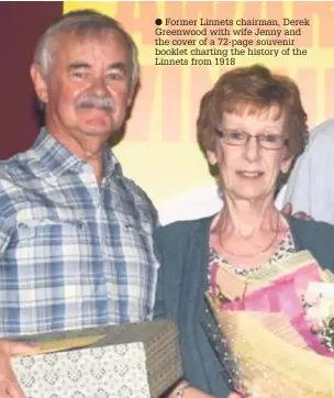  ??  ?? Former Linnets chairman, Derek Greenwood with wife Jenny and the cover of a 72-page souvenir booklet charting the history of the Linnets from 1918
Above, former Linnets long-serving chairman, Derek Greenwood with his wife Jenny, and top left, the...