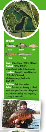  ??  ?? Prices: £12 a day or £23 for 24 hours Contact: 07974 300015, www.stanwickla­kesfisheri­es.com Location: Stanwick Lakes Fisheries, off the A45, Stanwick, Wellingbor­ough, Northants, NN9 6QZ Facilities: Bait shop, toilets Rules: Barbless hooks only, no...