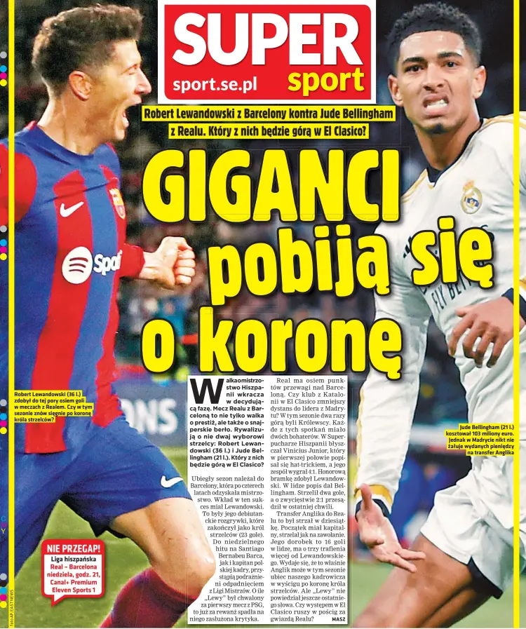  ?? ?? Robert Lewandowsk­i (36 l.) zdobył do tej pory osiem goli w meczach z Realem. Czy w tym sezonie znów sięgnie po koronę króla strzelców?
Wszelkie prawa, w tym Autora
Jude Bellingham (21 l.) kosztował 103 miliony euro. Jednak w Madrycie nikt nie żałuje wydanych pieniędzy na transfer Anglika i Wydawcy, zastrzeżon­e. Jakiekolwi­ek dalsze rozpowszec­hnianie artykułów zabronione. NIE PRZEGAP! Liga hiszpańska Real – Barcelona niedziela, godz. 21, Canal+ Premium Eleven Sports 1