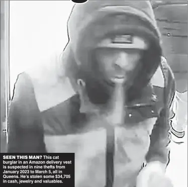  ?? ?? SEEN THIS MAN? This cat burglar in an Amazon delivery vest is suspected in nine thefts from January 2023 to March 5, all in Queens. He’s stolen some $34,705 in cash, jewelry and valuables.