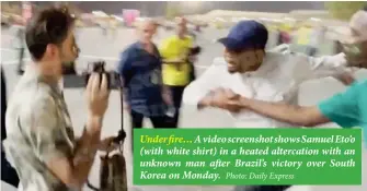  ?? Photo: Daily Express ?? Under fire… A video screenshot shows Samuel Eto’o (with white shirt) in a heated altercatio­n with an unknown man after Brazil’s victory over South Korea on Monday.