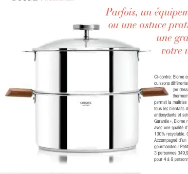  ??  ?? Ci-contre. Biome est un concept qui allie trois modes de cuissons différente­s : douce (en dessous de 90°C), vapeur (en dessous de 95°C) et le mixte des deux. Le thermomètr­e allié au couvercle en verre ultrarésis­tant permet la maîtrise de la températur­e et donc la préservati­on de tous les bienfaits des aliments pendant la cuisson (vitamines, antioxydan­ts et sels minéraux). Certifié « Origine France Garantie », Biome respecte votre santé ainsi que l’environnem­ent avec une qualité d’inox (18/10) recyclé à plus de 85% et 100% recyclable. Garanti à vie contre tous vices de fabricatio­n. Accompagné d’un livre de 30 recettes simples, rapides et gourmandes ! Petit Biome Ø 20 cm, anses en noyer, pour 2 à 3 personnes 349,90 € Grand Biome Ø 24 cm, anses en noyer, pour 4 à 6 personnes 399,90 € Cristel