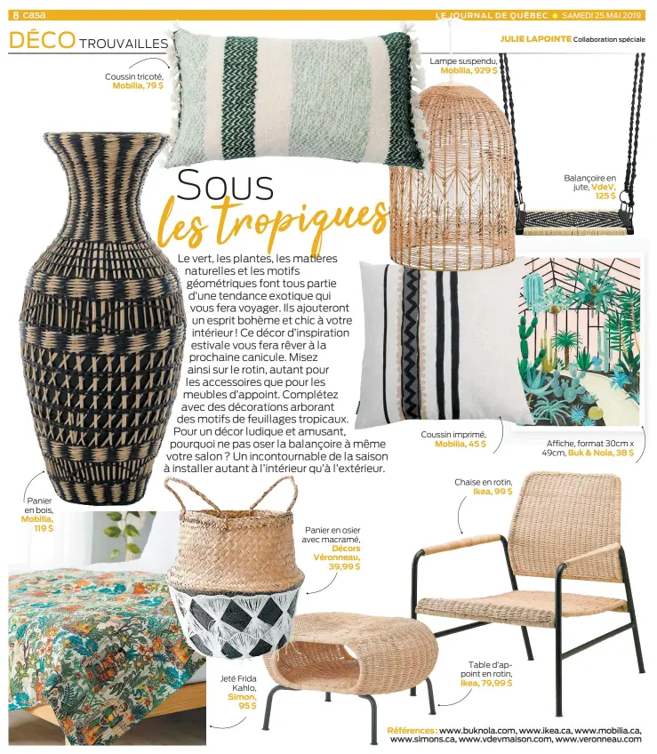  ??  ?? Panier en bois, Mobilia, 119 $ Coussin tricoté, Mobilia, 79 $ Jeté Frida Kahlo, Simon, 95 $ Panier en osier avec macramé, Décors Véronneau, 39,99 $ Lampe suspendu, Mobilia, 929 $ Coussin imprimé, Mobilia, 45 $ Chaise en rotin, Ikea, 99 $ Table d’appoint en rotin, Ikea, 79,99 $ Balançoire en jute, VdeV, 125 $ Affiche, format 30cm x 49cm, Buk & Nola, 38 $ Références : www.buknola.com, www.ikea.ca, www.mobilia.ca, www.simons.ca, www.vdevmaison.com, www.veronneau.com