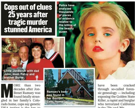  ?? ?? Little JonBenet with dad John, mom Patsy and brother Burke
Police have analyzed thousands of pieces of evidence related to the killing of the beauty queen
Ramsey’s body was found in her Boulder, Colo., home