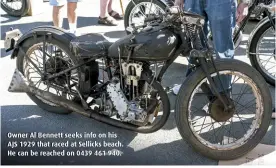  ??  ?? Owner Al Bennett seeks info on his AJS 1929 that raced at Sellicks beach. He can be reached on 0439 461 940.