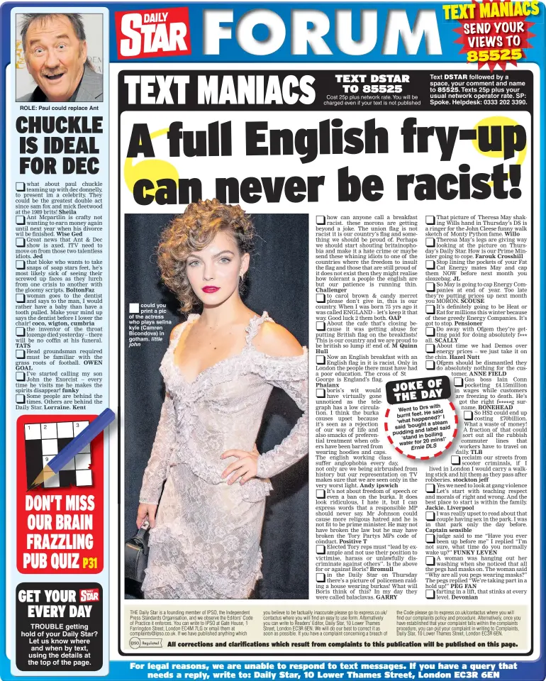  ??  ?? ROLE: Paul could replace Ant 9    could you print a pic of the actress who plays selina kyle (Camren Bicondova) in gotham. Cost 25p plus network rate. You will be charged even if your text is not published Text followed by a space, your comment and name to Texts 25p plus your usual network operator rate. SP: Spoke. Helpdesk: 0333 202 3390. with Went to DrsHe said burnt feet.’I happened? ‘what a steam said‘bought label said pudding and ‘stand in boiling mins!’ water for 20