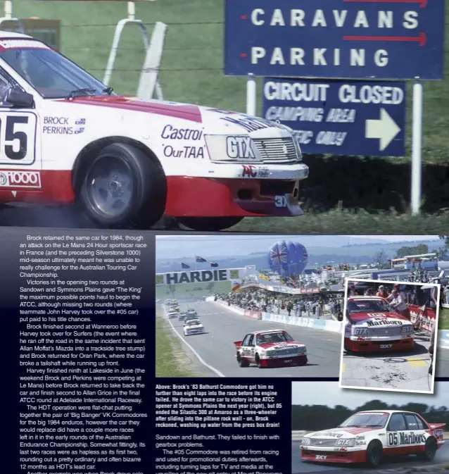  ??  ?? Above: Brock’s ‘83 Bathurst Commodore got him no further than eight laps into the race before its engine failed. He drove the same car to victory in the ATCC opener at Symmons Plains the next year (right), but 05 ended the Silastic 300 at Amaroo as a three-wheeler after sliding into the pitlane rock wall - on, Brock reckoned, washing up water from the press box drain!