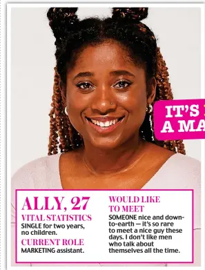  ?? ?? ALLY, 27 VITAL STATISTICS
SINGLE for two years, no children. CURRENT ROLE MARKETING assistant. WOULD LIKE TO MEET
SOMEONE nice and downto-earth — it’s so rare to meet a nice guy these days. I don’t like men who talk about themselves all the time.