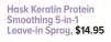  ??  ?? Hask Keratin Protein Smoothing 5-in-1 Leave-in Spray, $14.95