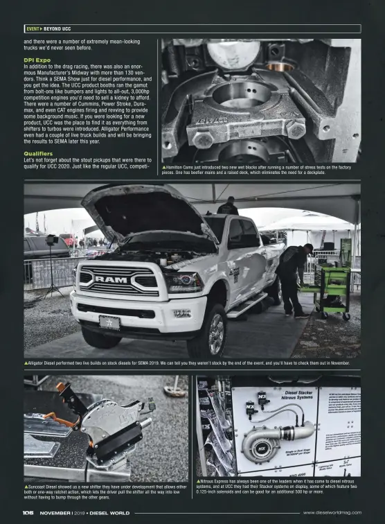  ??  ?? Hamilton Cams just introduced two new wet blocks after running a number of stress tests on the factory pieces. One has beefier mains and a raised deck, which eliminates the need for a deckplate. Alligator Diesel performed two live builds on stock diesels for SEMA 2019. We can tell you they weren’t stock by the end of the event, and you’ll have to check them out in November. Suncoast Diesel showed us a new shifter they have under developmen­t that allows either both or one-way ratchet action, which lets the driver pull the shifter all the way into low without having to bump through the other gears. Nitrous Express has always been one of the leaders when it has come to diesel nitrous systems, and at UCC they had their Stacker systems on display, some of which feature two 0.125-inch solenoids and can be good for an additional 500 hp or more.