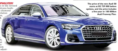  ?? ?? The price of the new Audi S8 starts at R2 759 000 before options, and the price includes a five-year or 100 000km Audi Freeway Plan.