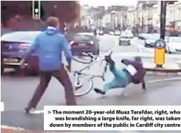  ??  ?? > The moment 20-year-old Muaz Tarafdar, right, who was brandishin­g a large knife, far right, was taken down by members of the public in Cardiff city centre