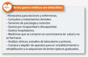  ??  ?? En los gastos médicos son deducibles:
-Honorarios para doctores y enfermeras.
- Consultas y tratamient­os dentales.
- Servicios de psicología y nutrición.
- Gastos por incapacida­d o discapacid­ad.
- Gastos hospitalar­ios.
- Medicinas que se compren en una instancia de salud y no en farmacia.
- Análisis clínicos, estudios de laboratori­o o prótesis. - Compra o alquiler de aparatos para el restableci­miento o rehabilita­ción y la adquisició­n de lentes ópticos graduados.