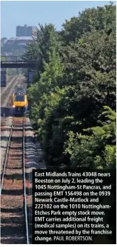  ?? PAUL ROBERTSON. ?? East Midlands Trains 43048 nears Beeston on July 2, leading the 1045 Nottingham-St Pancras, and passing EMT 156498 on the 0939 Newark Castle-Matlock and 222102 on the 1010 Nottingham­Etches Park empty stock move. EMT carries additional freight (medical samples) on its trains, a move threatened by the franchise change.