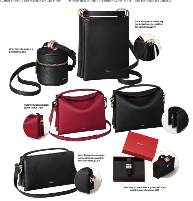  ?? ?? Cartier Trinity mini round bag in grained calfskin, $970
Cartier Trinity top handle bag in grained calfskin, $3,500
Cartier Trinity mini shoulder bag in grained calfskin, also available in three other colours, $2,240
Cartier Trinity vertical shoulder bag in grained calfskin, also available in two other colours, $2,590
Cartier Trinity Accordéon Wallet in grained calfskin, also available in three other colours, $740