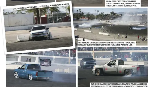  ??  ?? WAS INJURED. IT CLOSE, NOBODY
DRIVERS CUT
THOUGH SOME FROM OPEN CABS TO RAISED ARMS
AND EXTENDED LEGS, DRIVERS PUSHED THEIR LIMITS IN THE BURNOUT PITS. WITH SMOKE SIGNALS SENT UP FROM THE PITS TO THE TRACK, THE SMELL OF BURNT RUBBER WAFTED AS FAR AS...