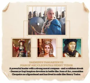  ??  ?? DAENERYS TARGARYEN VS JOAN OF ARC/CLEOPATRA/HENRY TUDOR A powerful leader with a strong moral compass – and a ruthless streak – Daenerys (top) inspires devotion in battle like Joan of Arc, resembles Cleopatra as a figurehead and has lived in exile like...