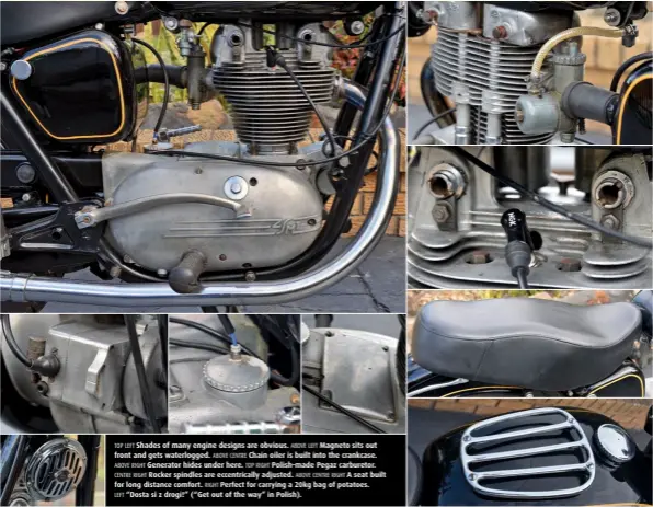  ??  ?? TOP LEFT Shades of many engine designs are obvious. ABOVE LEFT Magneto sits out front and gets waterlogge­d. ABOVE CENTRE Chain oiler is built into the crankcase. ABOVE RIGHT Generator hides under here. TOP RIGHT Polish-made Pegaz carburetor. CENTRE RIGHT Rocker spindles are eccentrica­lly adjusted. ABOVE CENTRE RIGHT A seat built for long distance comfort. RIGHT Perfect for carrying a 20kg bag of potatoes. LEFT “Dosta si z drogi!” (“Get out of the way” in Polish).