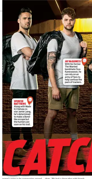  ??  ?? SPENCER MATTHEWS
Along with Made In Chelsea costar Jamie Laing, he’s determined to make a Bondlike escape but the hunters are soon on his trail.
JAY McGUINESS
With his former The Wanted bandmate Siva Kaneswaran, he can rely on an army of fans to...