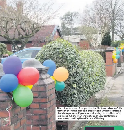  ??  ?? This colourful show of support for the NHS was taken by Colin Morrison showing balloons in this street in Whitefield instead of rainbow pictures. If you have a stunning picture, then we’d love to see it. Send your photos to us at viewpoints@mennews. co.uk, marking them Picture of the Day