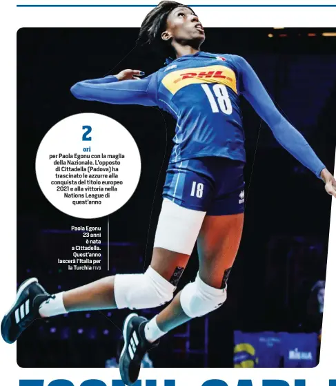  ?? FIVB ?? ori per Paola Egonu con la maglia della Nazionale. L’opposto di Cittadella (Padova) ha trascinato le azzurre alla conquista del titolo europeo 2021 e alla vittoria nella Nations League di quest’anno
Paola Egonu 23 anni è nata a Cittadella. Quest’anno lascerà l’Italia per la Turchia