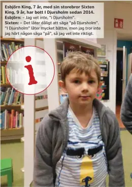  ??  ?? Esbjörn King, 7 år, med sin storebror Sixten King, 9 år, har bott I Djursholm sedan 2014. Esbjörn: – Jag vet inte, ”i Djursholm”. Sixten: – Det låter dåligt att säga ”på Djursholm”. ”I Djursholm” låter mycket bättre, men jag tror inte jag hört någon säga ”på”, så jag vet inte riktigt.