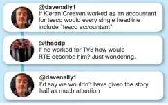  ??  ?? @davenally1 If Kieran Creaven worked as an accountant for tesco would every single headline include “tesco accountant” @theddp If he worked for TV3 how would RTE describe him? Just wondering. @davenally1 I’d say we wouldn’t have given the story half as...