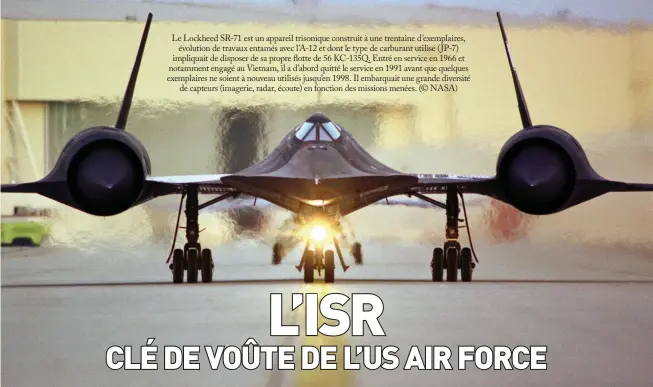  ??  ?? Le Lockheed SR-71 est un appareil trisonique construit à une trentaine d’exemplaire­s, évolution de travaux entamés avec l’a-12 et dont le type de carburant utilisé (JP-7) impliquait de disposer de sa propre flotte de 56 KC-135Q. Entré en service en 1966 et notamment engagé au Vietnam, il a d’abord quitté le service en 1991 avant que quelques exemplaire­s ne soient à nouveau utilisés jusqu’en 1998. Il embarquait une grande diversité de capteurs (imagerie, radar, écoute) en fonction des missions menées. (© NASA)