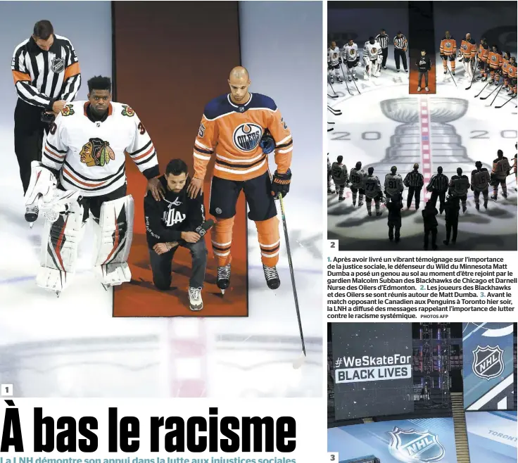  ?? PHOTOS AFP ?? 1. Après avoir livré un vibrant témoignage sur l’importance de la justice sociale, le défenseur du Wild du Minnesota Matt Dumba a posé un genou au sol au moment d’être rejoint par le gardien Malcolm Subban des Blackhawks de Chicago et Darnell Nurse des Oilers d’Edmonton. 2. Les joueurs des Blackhawks et des Oilers se sont réunis autour de Matt Dumba. 3. Avant le match opposant le Canadien aux Penguins à Toronto hier soir, la LNH a diffusé des messages rappelant l’importance de lutter contre le racisme systémique.