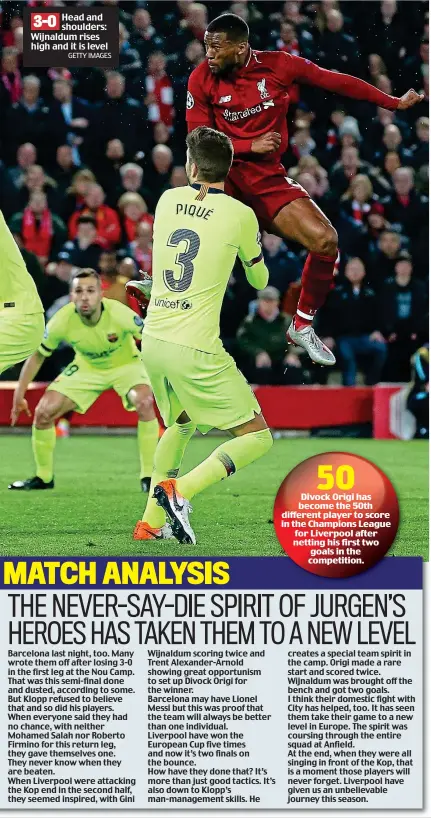  ?? GETTY IMAGES ?? Head and shoulders: Wijnaldum rises high and it is level Barcelona last night, too. Many wrote them off after losing 3-0 in the first leg at the Nou Camp. That was this semi-final done and dusted, according to some. But Klopp refused to believe that and so did his players. When everyone said they had no chance, with neither Mohamed Salah nor Roberto Firmino for this return leg, they gave themselves one. They never know when they are beaten. When Liverpool were attacking the Kop end in the second half, they seemed inspired, with Gini Wijnaldum scoring twice and Trent Alexander-Arnold showing great opportunis­m to set up Divock Origi for the winner. Barcelona may have Lionel Messi but this was proof that the team will always be better than one individual. Liverpool have won the European Cup five times and now it’s two finals on the bounce. How have they done that? It’s more than just good tactics. It’s also down to Klopp’s man-management skills. He creates a special team spirit in the camp. Origi made a rare start and scored twice. Wijnaldum was brought off the bench and got two goals. I think their domestic fight with City has helped, too. It has seen them take their game to a new level in Europe. The spirit was coursing through the entire squad at Anfield. At the end, when they were all singing in front of the Kop, that is a moment those players will never forget. Liverpool have given us an unbelievab­le journey this season.