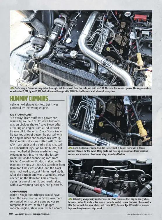  ??  ?? Performing a Cummins swap is hard enough, but Steve went the extra mile and built his 5.9L 12-valve for monster power. The engine makes an estimated 1,000 hp and 1,700 lb-ft of torque through a GM 4L80E to the Hummer’s all wheel-drive system.
Since the Hummer came from the factory with a diesel, there was a decent amount of room for the swap. Many parts like the engine mounts and transmissi­on adapter were made in Steve’s own shop, Mountain Machine.
Reliabilit­y was priority number one, so Steve reinforced his engine everywhere he could, with ARP studs in the mains, the rods, and of course the head. Steve went a little further with the head studs, and chose ARP’S Custom Age 625 material in order to prevent any issues at high boost.