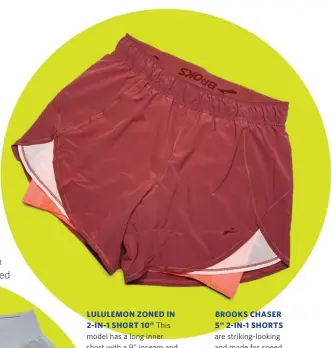 ??  ?? BROOKS CHASER 5" 2-IN-1 SHORTS are striking-looking and made for speed. They have two small pockets in the waistband and a zip pocket in the rear, and both are big enough to hold your phone. $66 Women’s