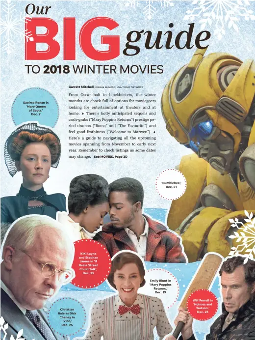 ??  ?? Saoirse Ronan in ‘Mary Queen of Scots,’ Dec. 7 Christian Bale as Dick Cheney in ‘Vice,’ Dec. 25 KiKi Layne and Stephan James in ‘If Beale Street Could Talk,’ Dec. 25 ‘Bumblebee,’ Dec. 21 Emily Blunt in ‘Mary Poppins Returns,’ Dec. 19 Will Ferrell in ‘Holmes and Watson,’ Dec. 25