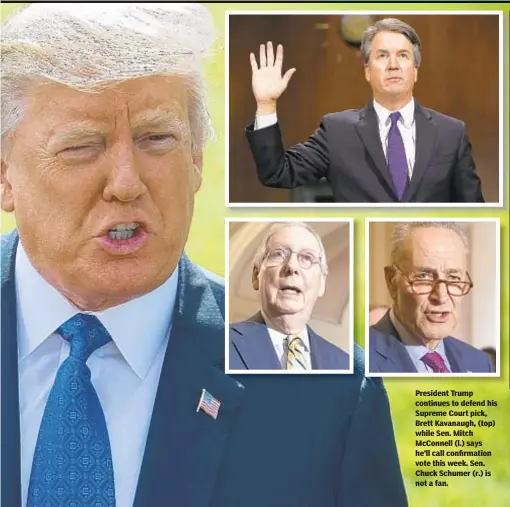  ??  ?? President Trump continues to defend his Supreme Court pick, Brett Kavanaugh, (top) while Sen. Mitch McConnell (l.) says he’ll call confirmati­on vote this week. Sen. Chuck Schumer (r.) is not a fan.