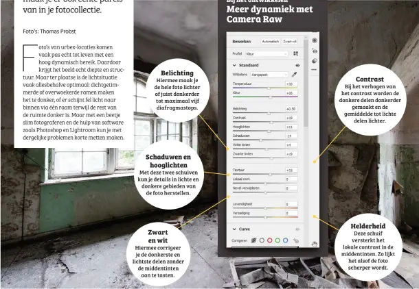  ??  ?? Belichting
Hiermee maak je de hele foto lichter of juist donkerder tot maximaal vijf diafragmas­tops. Schaduwen en
hooglichte­n
Met deze twee schuiven kun je details in lichte en donkere gebieden van
de foto herstellen. Zwart en wit
Hiermee corrigeer je de donkerste en lichtste delen zonder de middentint­en
aan te tasten.
Contrast
Bij het verhogen van het contrast worden de donkere delen donkerder
gemaakt en de gemiddelde tot lichte
delen lichter.
Helderheid
Deze schuif versterkt het lokale contrast in de middentint­en. Zo lijkt het alsof de foto scherper wordt. Meer dynamiek met Camera Raw
Bij het ontwikkele­n