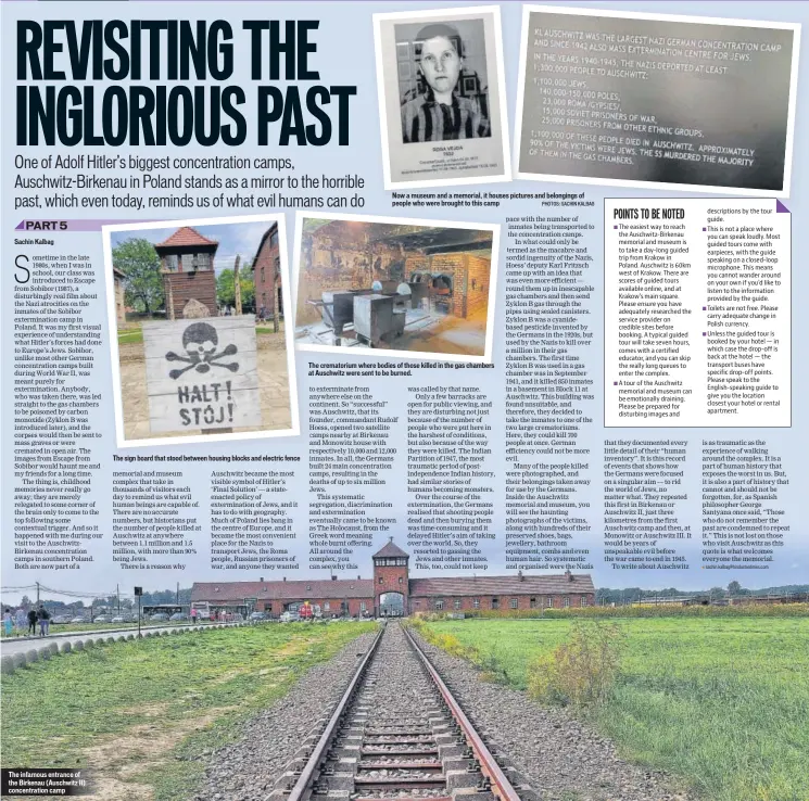  ??  ?? The infamous entrance of the Birkenau (Auschwitz II) concentrat­ion camp
The sign board that stood between housing blocks and electric fence
Now a museum and a memorial, it houses pictures and belongings of people who were brought to this camp PHOTOS: SACHIN KALBAG
The crematoriu­m where bodies of those killed in the gas chambers at Auschwitz were sent to be burned.