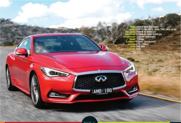  ??  ?? Model Infiniti Q60 Red Sport Engine 2997cc V6 ( 60°), dohc, 24v, twin turbo Max power 298kw @ 6400rpm Max torque 475Nm @ 1600- 5200rpm Transmissi­on 7- speed automatic Weight 1784kg 0-100km/ h 5.0sec ( estimated) Economy 8.9L/ 100km Price $ 88,900 On sale Now