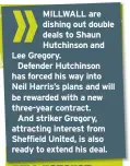  ??  ?? MILLWALL are dishing out double deals to Shaun Hutchinson and Lee Gregory.
Defender Hutchinson has forced his way into Neil Harris’s plans and will be rewarded with a new three-year contract.
And striker Gregory, attracting interest from Sheffield...