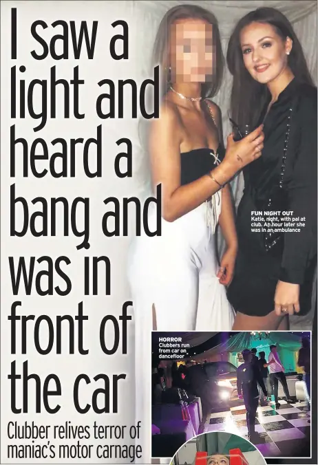  ??  ?? HORROR Clubbers run from car on dancefloor FUN NIGHT OUT Katie, right, with pal at club. An hour later she was in an ambulance