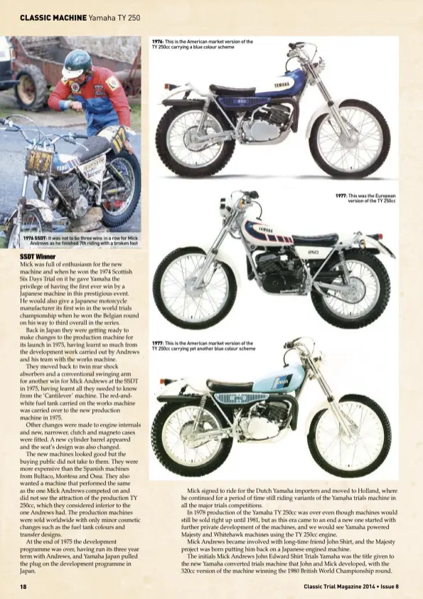  ?? ?? 1976 SSDT: It was not to be three wins in a row for MickAndrew­s as he finished 7th riding with a broken foot 1976: This is the American market version of the TY 250cc carrying a blue colour scheme 1977: This is the American market version of the TY 250cc carrying yet another blue colour scheme 1977: This was the Europeanve­rsion of the TY 250cc