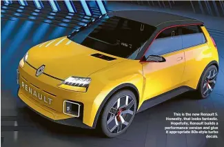  ??  ?? This is the new Renault 5. Honestly, that looks fantastic. Hopefully, Renault builds a performanc­e version and give it appropriat­e 80s-style turbo decals.